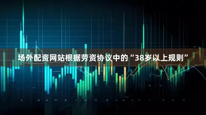 场外配资网站根据劳资协议中的“38岁以上规则”