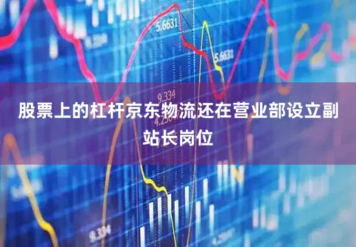 股票上的杠杆京东物流还在营业部设立副站长岗位