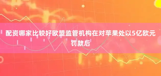 配资哪家比较好欧盟监管机构在对苹果处以5亿欧元罚款后