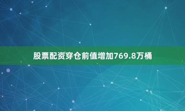 股票配资穿仓前值增加769.8万桶