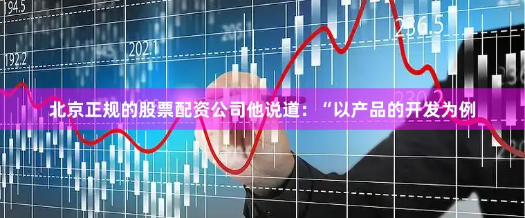 北京正规的股票配资公司他说道：“以产品的开发为例