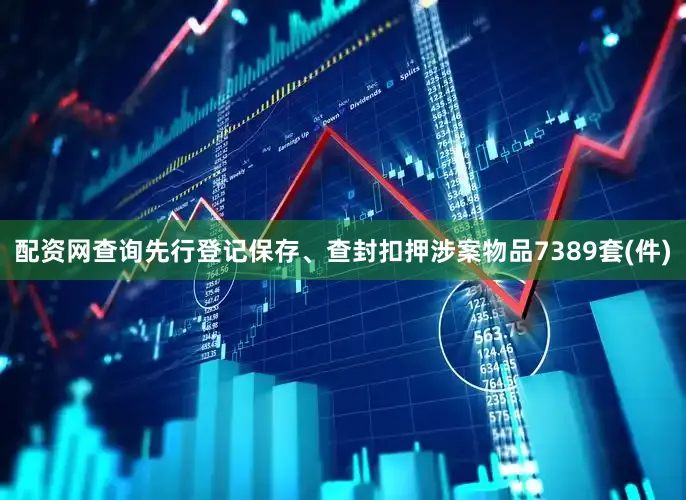 配资网查询先行登记保存、查封扣押涉案物品7389套(件)