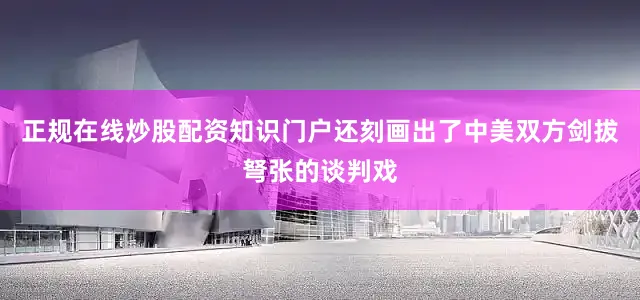 正规在线炒股配资知识门户还刻画出了中美双方剑拔弩张的谈判戏